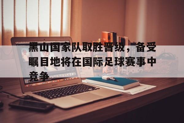 黑山国家队取胜晋级，备受瞩目地将在国际足球赛事中竞争的简单介绍