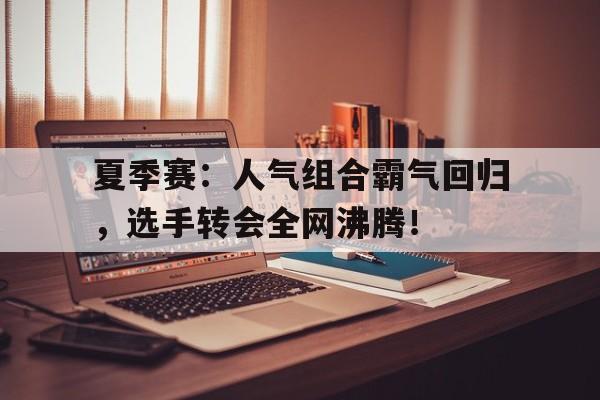 夏季赛：人气组合霸气回归，选手转会全网沸腾！