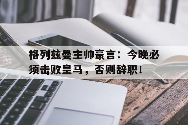 格列兹曼主帅豪言：今晚必须击败皇马，否则辞职！